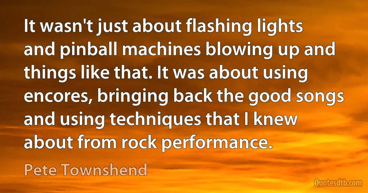 It wasn't just about flashing lights and pinball machines blowing up and things like that. It was about using encores, bringing back the good songs and using techniques that I knew about from rock performance. (Pete Townshend)