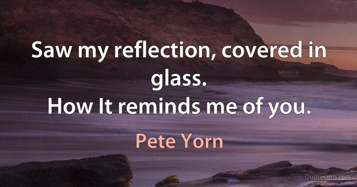 Saw my reflection, covered in glass.
How It reminds me of you. (Pete Yorn)