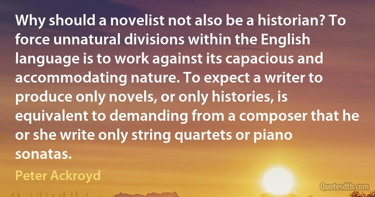 Why should a novelist not also be a historian? To force unnatural divisions within the English language is to work against its capacious and accommodating nature. To expect a writer to produce only novels, or only histories, is equivalent to demanding from a composer that he or she write only string quartets or piano sonatas. (Peter Ackroyd)