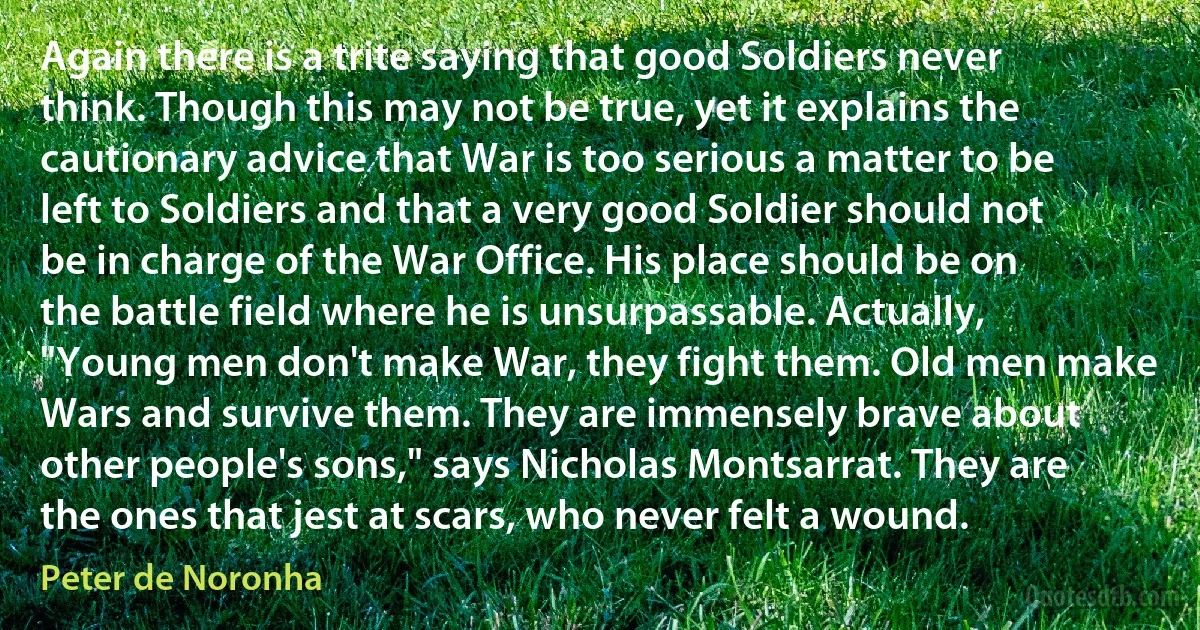 Again there is a trite saying that good Soldiers never think. Though this may not be true, yet it explains the cautionary advice that War is too serious a matter to be left to Soldiers and that a very good Soldier should not be in charge of the War Office. His place should be on the battle field where he is unsurpassable. Actually, "Young men don't make War, they fight them. Old men make Wars and survive them. They are immensely brave about other people's sons," says Nicholas Montsarrat. They are the ones that jest at scars, who never felt a wound. (Peter de Noronha)