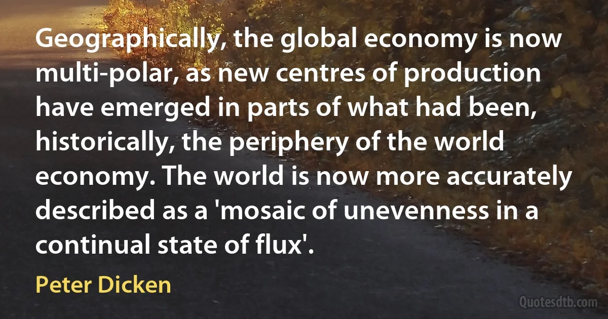 Geographically, the global economy is now multi-polar, as new centres of production have emerged in parts of what had been, historically, the periphery of the world economy. The world is now more accurately described as a 'mosaic of unevenness in a continual state of flux'. (Peter Dicken)