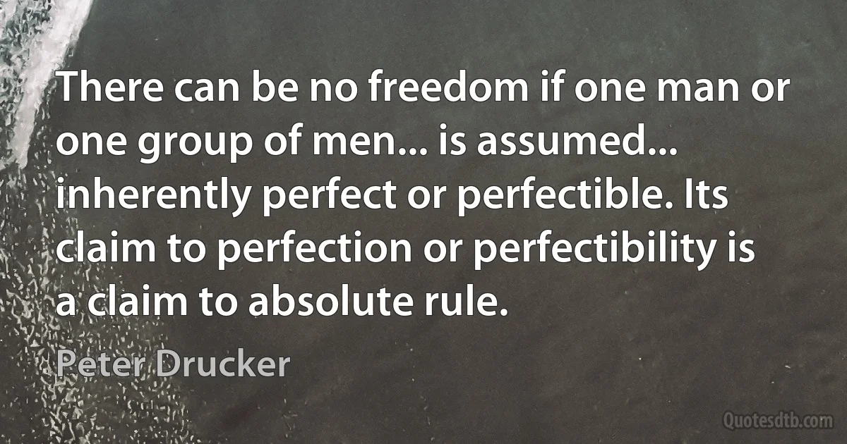 There can be no freedom if one man or one group of men... is assumed... inherently perfect or perfectible. Its claim to perfection or perfectibility is a claim to absolute rule. (Peter Drucker)