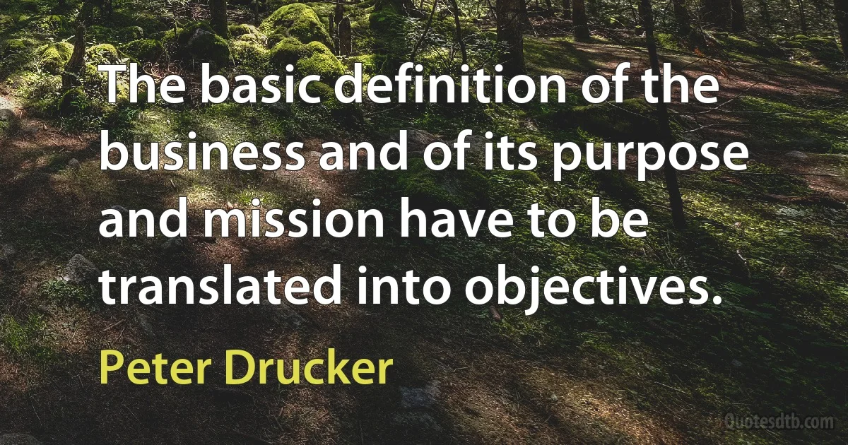 The basic definition of the business and of its purpose and mission have to be translated into objectives. (Peter Drucker)