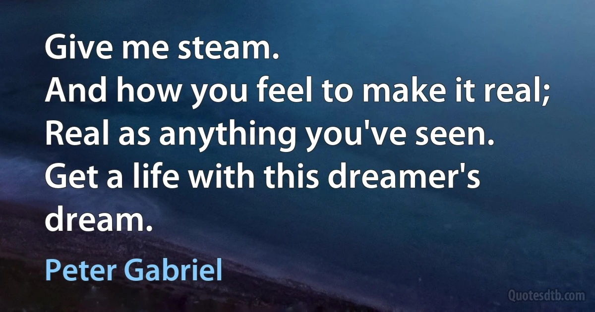 Give me steam.
And how you feel to make it real;
Real as anything you've seen.
Get a life with this dreamer's dream. (Peter Gabriel)