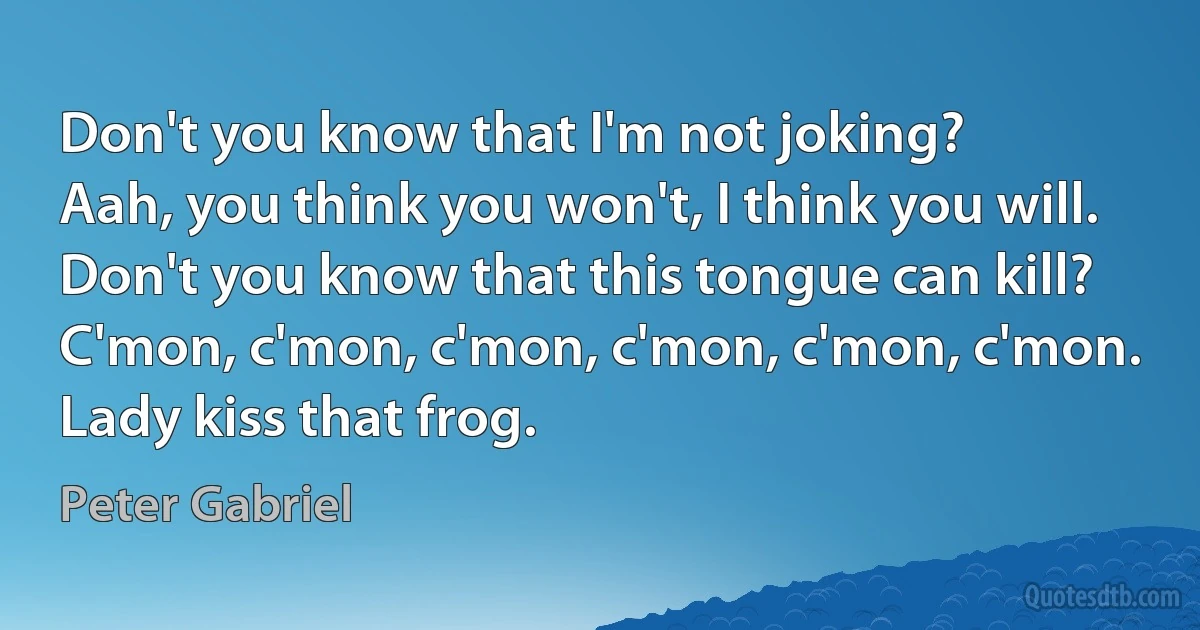 Don't you know that I'm not joking?
Aah, you think you won't, I think you will.
Don't you know that this tongue can kill?
C'mon, c'mon, c'mon, c'mon, c'mon, c'mon.
Lady kiss that frog. (Peter Gabriel)