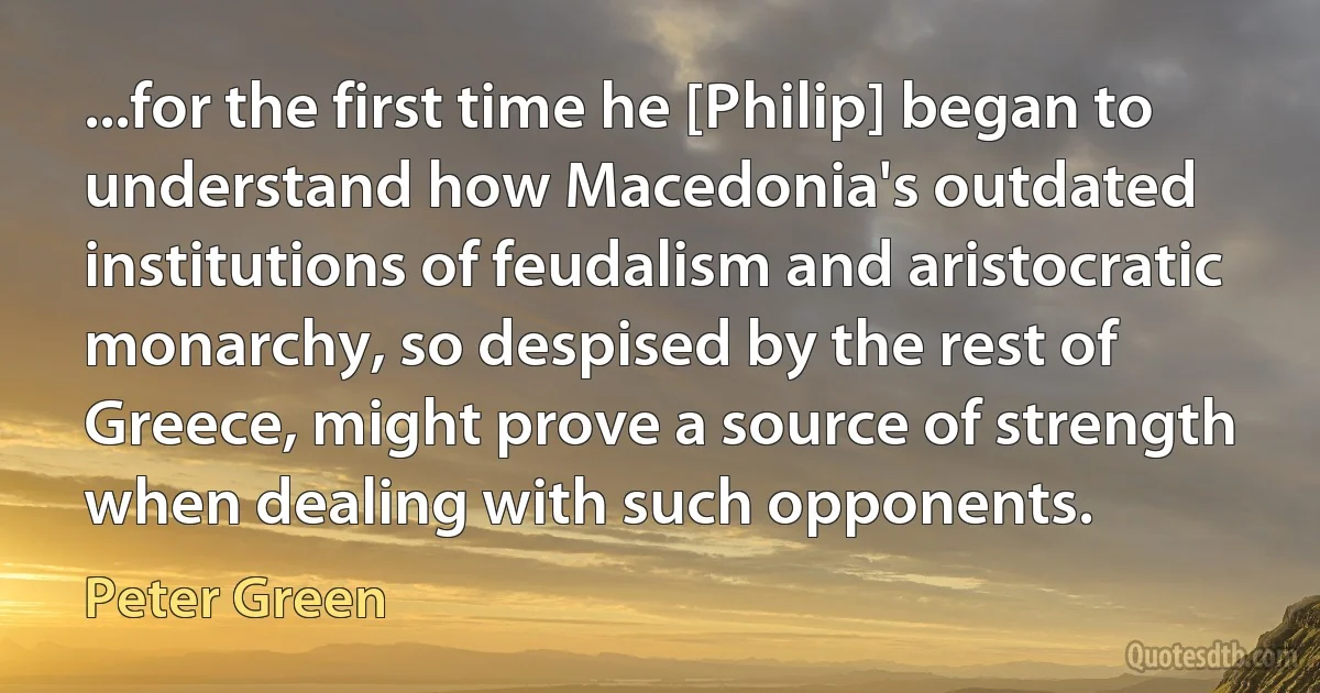 ...for the first time he [Philip] began to understand how Macedonia's outdated institutions of feudalism and aristocratic monarchy, so despised by the rest of Greece, might prove a source of strength when dealing with such opponents. (Peter Green)