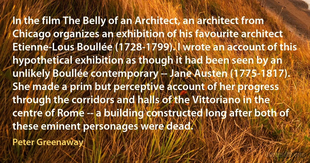 In the film The Belly of an Architect, an architect from Chicago organizes an exhibition of his favourite architect Etienne-Lous Boullée (1728-1799). I wrote an account of this hypothetical exhibition as though it had been seen by an unlikely Boullée contemporary -- Jane Austen (1775-1817). She made a prim but perceptive account of her progress through the corridors and halls of the Vittoriano in the centre of Rome -- a building constructed long after both of these eminent personages were dead. (Peter Greenaway)