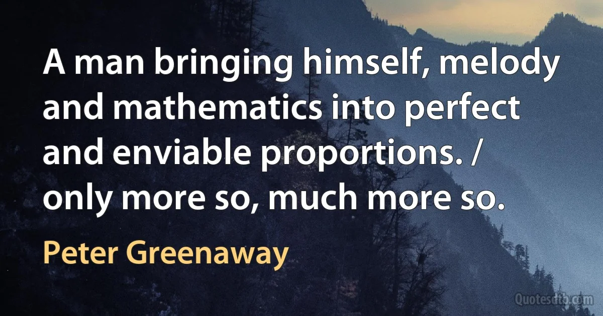 A man bringing himself, melody and mathematics into perfect and enviable proportions. / only more so, much more so. (Peter Greenaway)