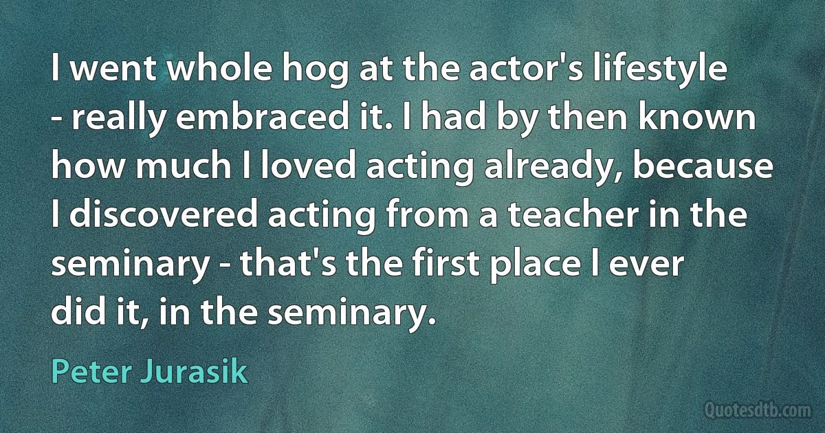 I went whole hog at the actor's lifestyle - really embraced it. I had by then known how much I loved acting already, because I discovered acting from a teacher in the seminary - that's the first place I ever did it, in the seminary. (Peter Jurasik)