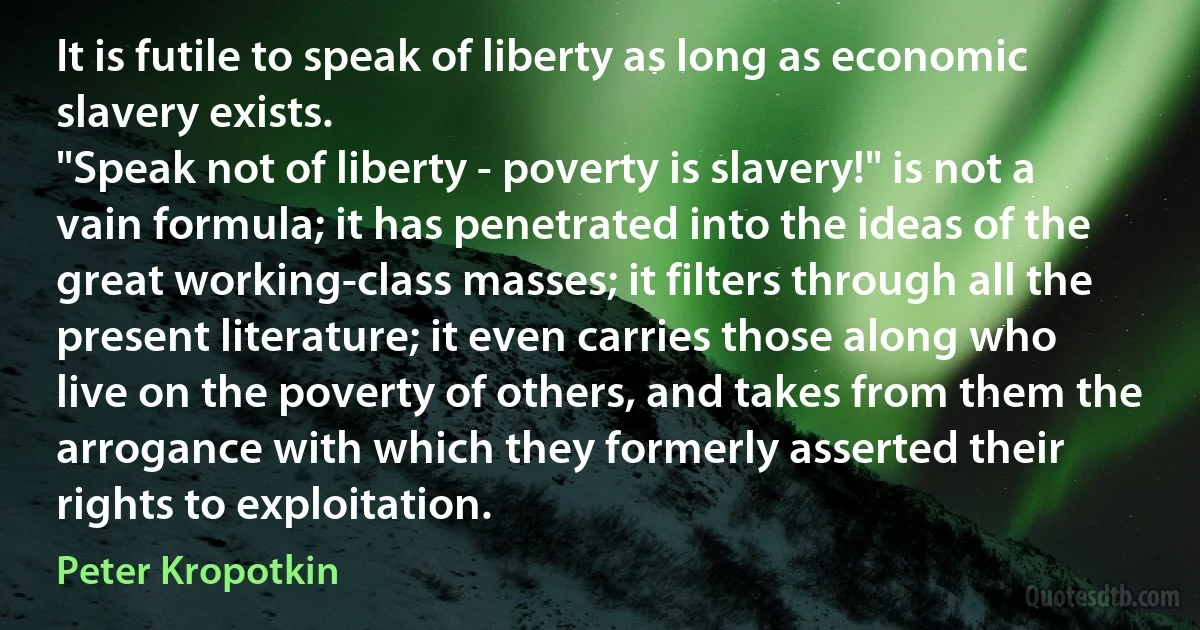 It is futile to speak of liberty as long as economic slavery exists.
"Speak not of liberty - poverty is slavery!" is not a vain formula; it has penetrated into the ideas of the great working-class masses; it filters through all the present literature; it even carries those along who live on the poverty of others, and takes from them the arrogance with which they formerly asserted their rights to exploitation. (Peter Kropotkin)