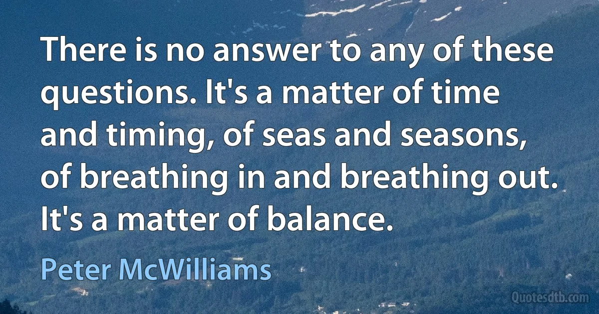 There is no answer to any of these questions. It's a matter of time and timing, of seas and seasons, of breathing in and breathing out. It's a matter of balance. (Peter McWilliams)