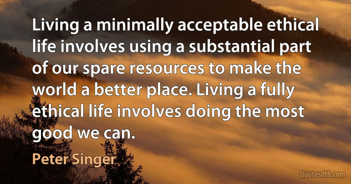 Living a minimally acceptable ethical life involves using a substantial part of our spare resources to make the world a better place. Living a fully ethical life involves doing the most good we can. (Peter Singer)