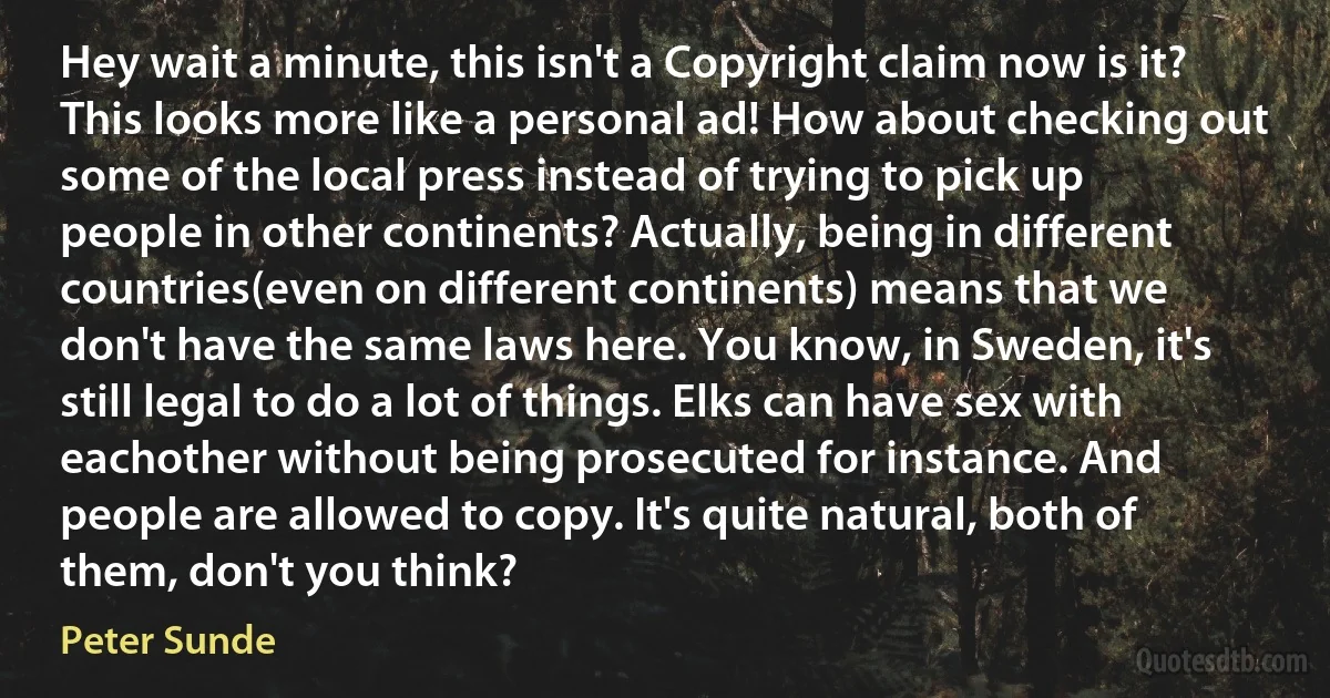 Hey wait a minute, this isn't a Copyright claim now is it? This looks more like a personal ad! How about checking out some of the local press instead of trying to pick up people in other continents? Actually, being in different countries(even on different continents) means that we don't have the same laws here. You know, in Sweden, it's still legal to do a lot of things. Elks can have sex with eachother without being prosecuted for instance. And people are allowed to copy. It's quite natural, both of them, don't you think? (Peter Sunde)