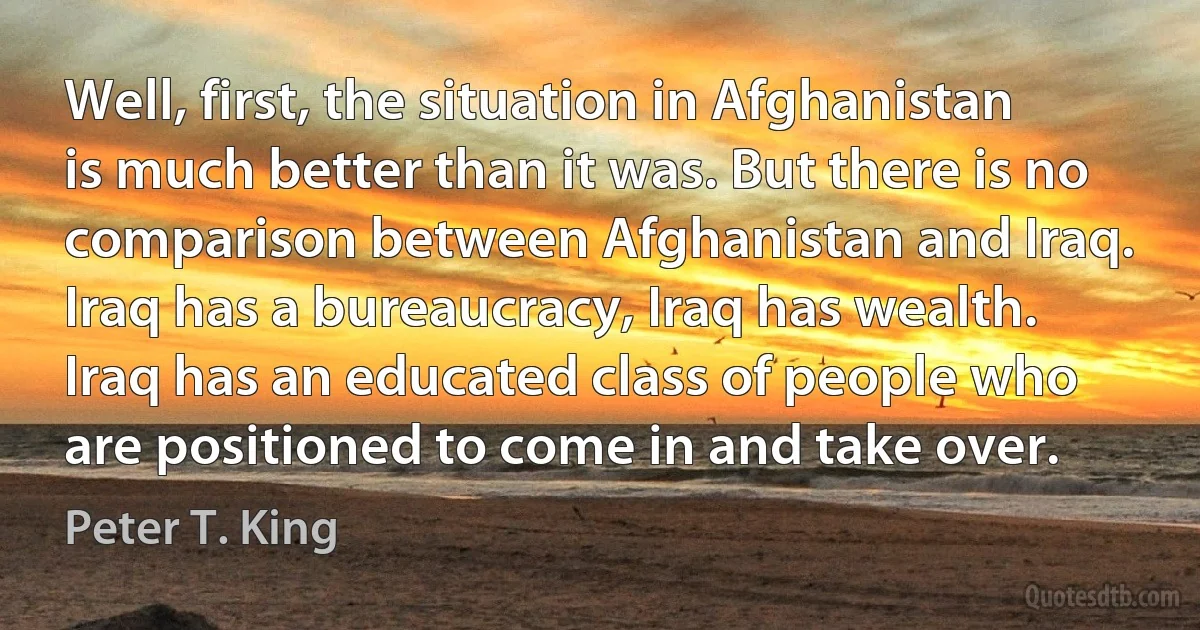 Well, first, the situation in Afghanistan is much better than it was. But there is no comparison between Afghanistan and Iraq. Iraq has a bureaucracy, Iraq has wealth. Iraq has an educated class of people who are positioned to come in and take over. (Peter T. King)