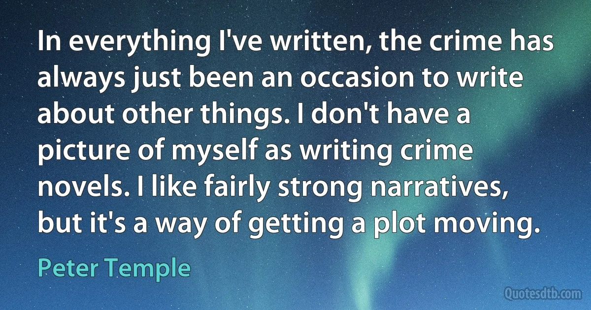 In everything I've written, the crime has always just been an occasion to write about other things. I don't have a picture of myself as writing crime novels. I like fairly strong narratives, but it's a way of getting a plot moving. (Peter Temple)