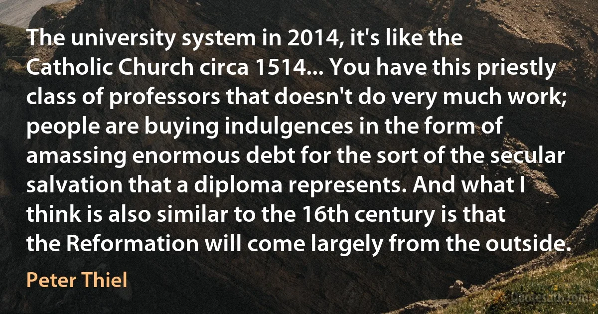 The university system in 2014, it's like the Catholic Church circa 1514... You have this priestly class of professors that doesn't do very much work; people are buying indulgences in the form of amassing enormous debt for the sort of the secular salvation that a diploma represents. And what I think is also similar to the 16th century is that the Reformation will come largely from the outside. (Peter Thiel)