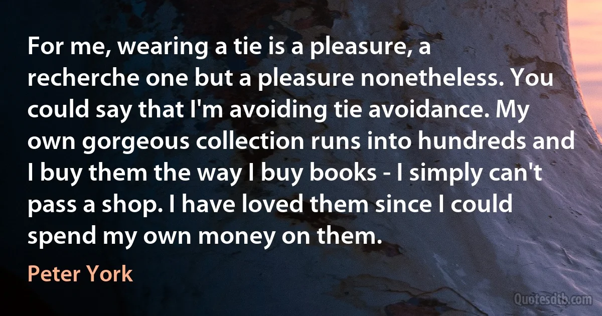 For me, wearing a tie is a pleasure, a recherche one but a pleasure nonetheless. You could say that I'm avoiding tie avoidance. My own gorgeous collection runs into hundreds and I buy them the way I buy books - I simply can't pass a shop. I have loved them since I could spend my own money on them. (Peter York)