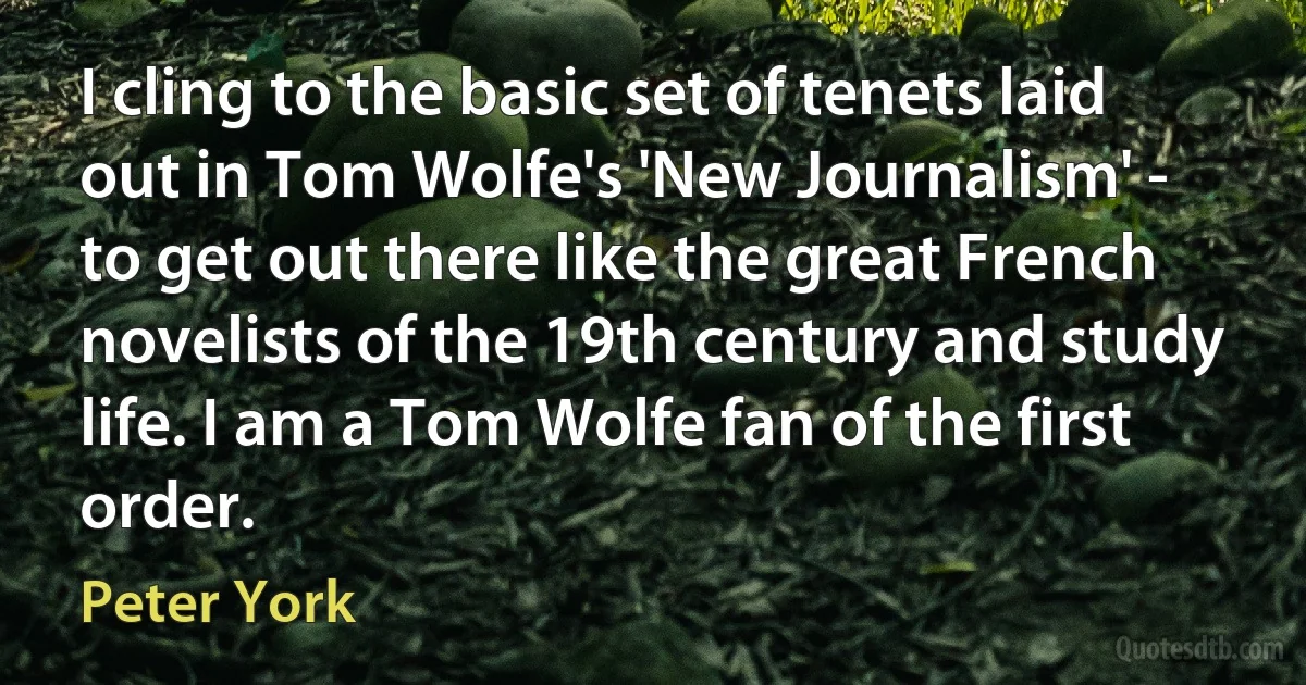 I cling to the basic set of tenets laid out in Tom Wolfe's 'New Journalism' - to get out there like the great French novelists of the 19th century and study life. I am a Tom Wolfe fan of the first order. (Peter York)