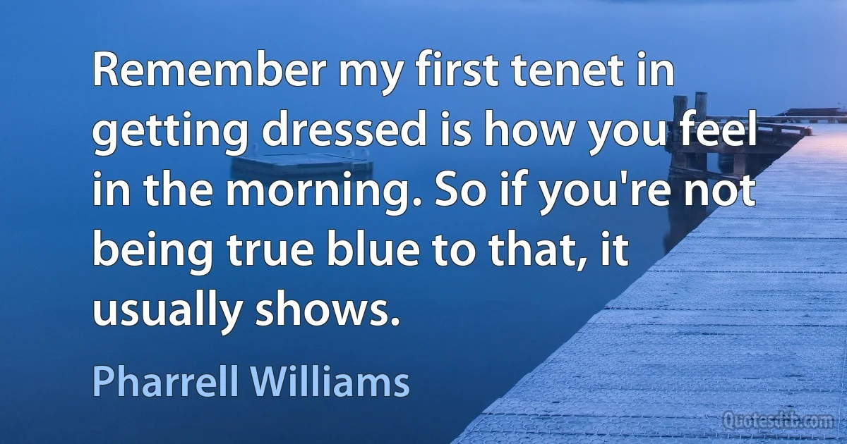 Remember my first tenet in getting dressed is how you feel in the morning. So if you're not being true blue to that, it usually shows. (Pharrell Williams)