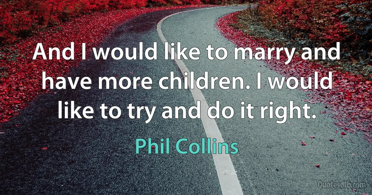 And I would like to marry and have more children. I would like to try and do it right. (Phil Collins)