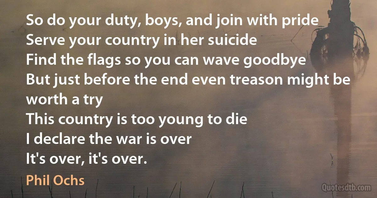 So do your duty, boys, and join with pride
Serve your country in her suicide
Find the flags so you can wave goodbye
But just before the end even treason might be worth a try
This country is too young to die
I declare the war is over
It's over, it's over. (Phil Ochs)