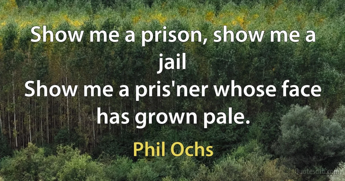 Show me a prison, show me a jail
Show me a pris'ner whose face has grown pale. (Phil Ochs)