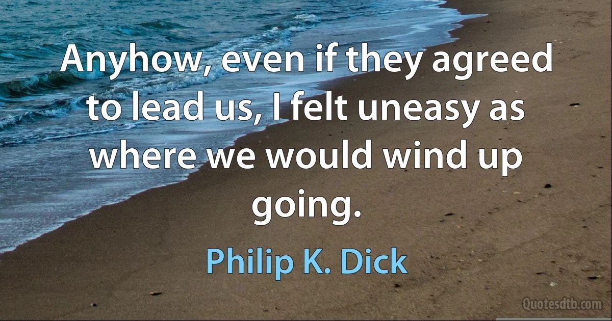 Anyhow, even if they agreed to lead us, I felt uneasy as where we would wind up going. (Philip K. Dick)