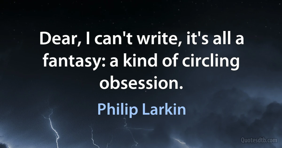 Dear, I can't write, it's all a fantasy: a kind of circling obsession. (Philip Larkin)