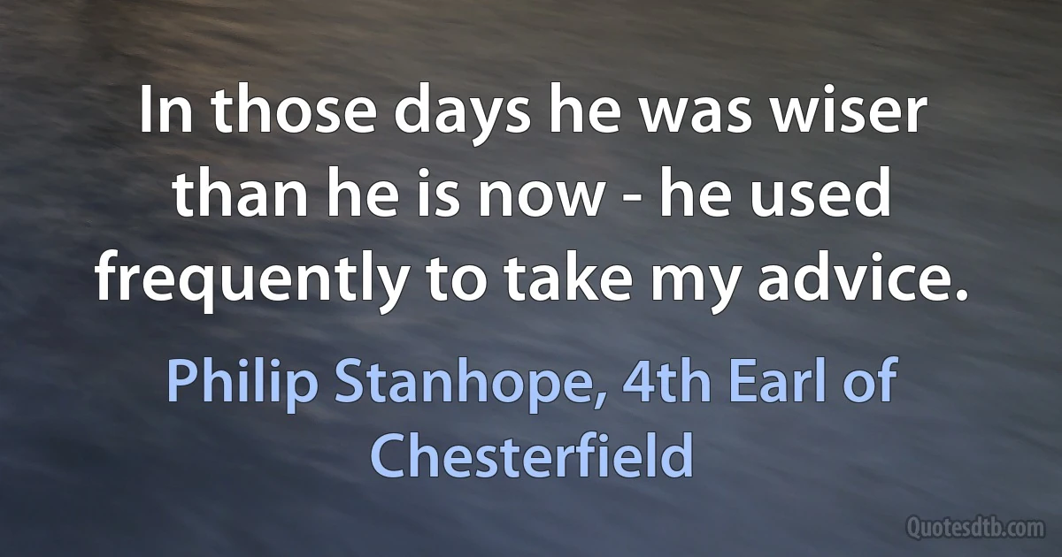 In those days he was wiser than he is now - he used frequently to take my advice. (Philip Stanhope, 4th Earl of Chesterfield)