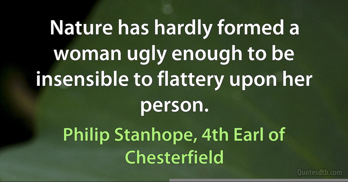 Nature has hardly formed a woman ugly enough to be insensible to flattery upon her person. (Philip Stanhope, 4th Earl of Chesterfield)