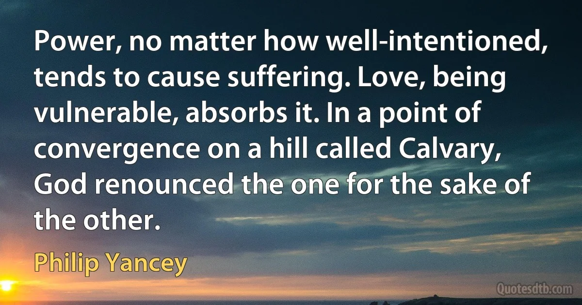 Power, no matter how well-intentioned, tends to cause suffering. Love, being vulnerable, absorbs it. In a point of convergence on a hill called Calvary, God renounced the one for the sake of the other. (Philip Yancey)