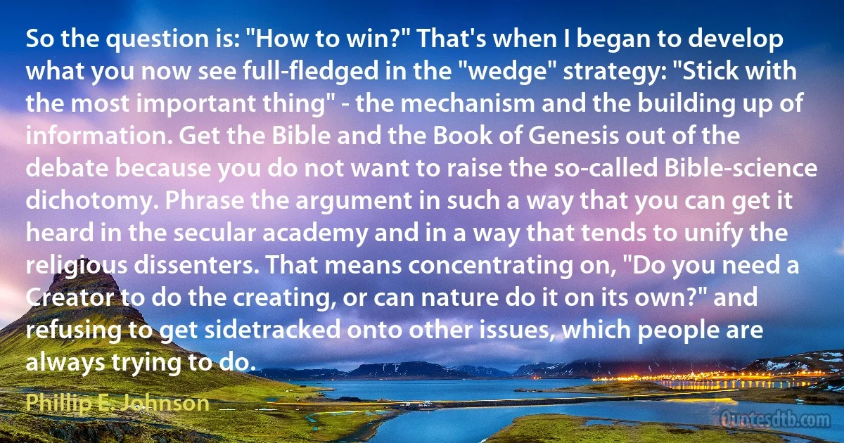 So the question is: "How to win?" That's when I began to develop what you now see full-fledged in the "wedge" strategy: "Stick with the most important thing" - the mechanism and the building up of information. Get the Bible and the Book of Genesis out of the debate because you do not want to raise the so-called Bible-science dichotomy. Phrase the argument in such a way that you can get it heard in the secular academy and in a way that tends to unify the religious dissenters. That means concentrating on, "Do you need a Creator to do the creating, or can nature do it on its own?" and refusing to get sidetracked onto other issues, which people are always trying to do. (Phillip E. Johnson)