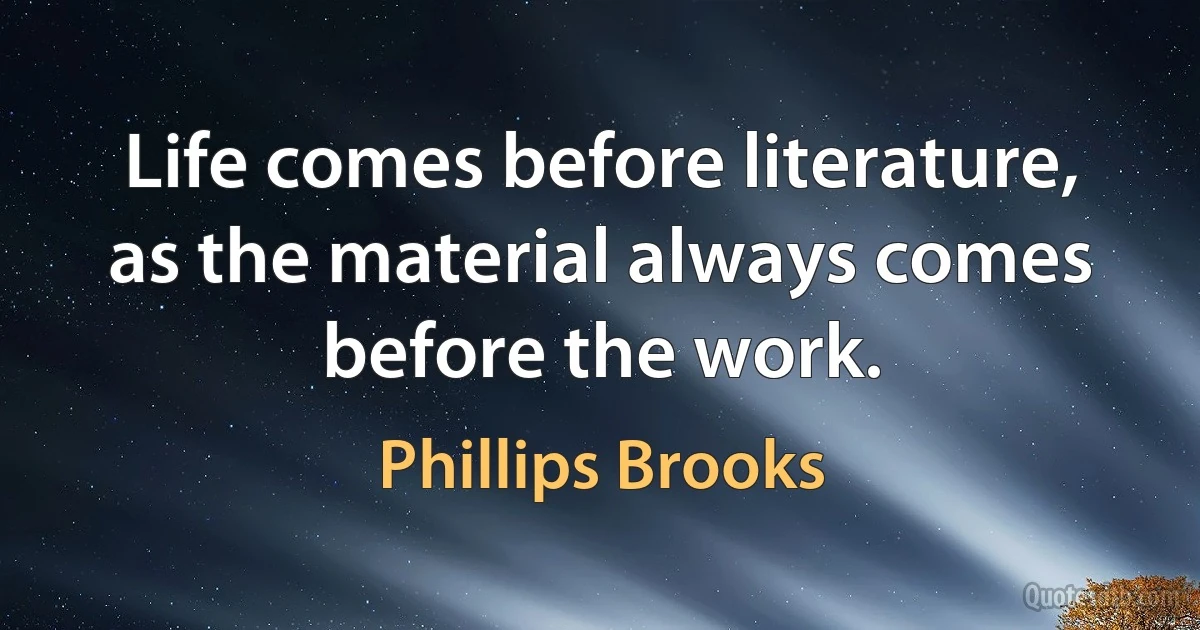 Life comes before literature, as the material always comes before the work. (Phillips Brooks)