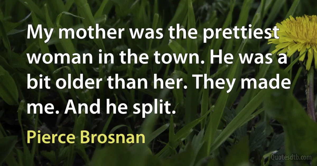 My mother was the prettiest woman in the town. He was a bit older than her. They made me. And he split. (Pierce Brosnan)