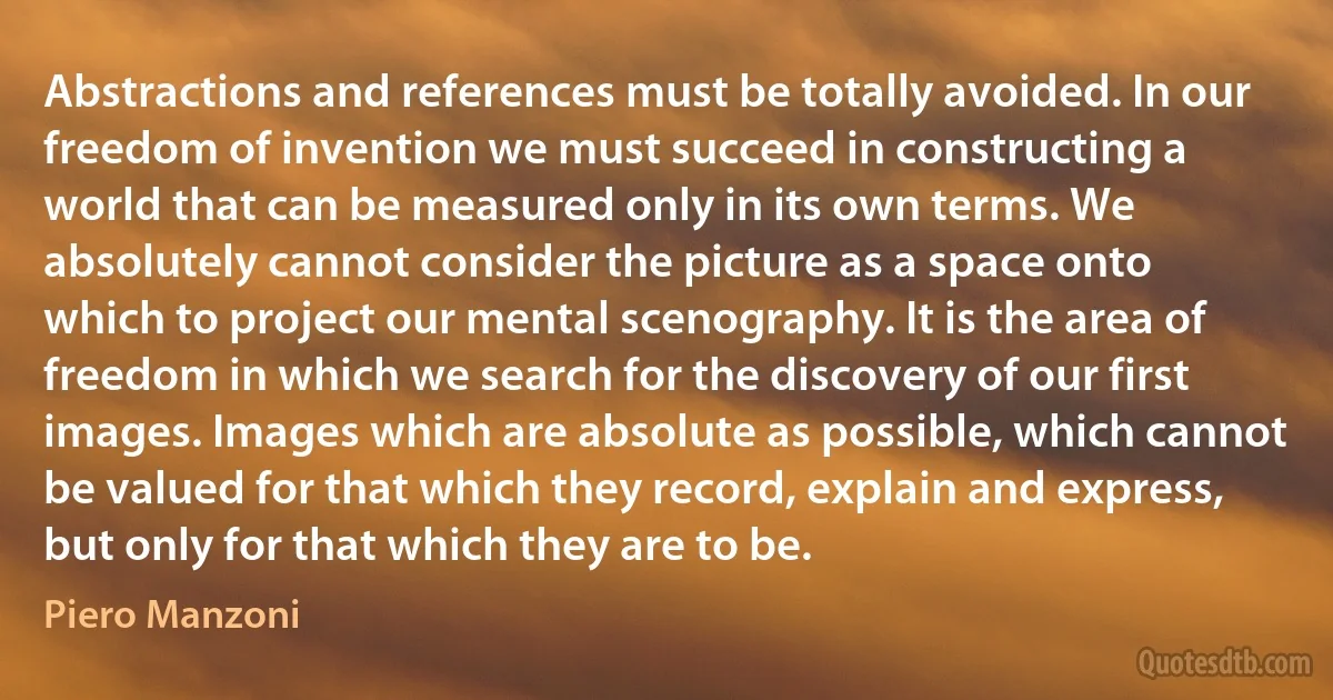 Abstractions and references must be totally avoided. In our freedom of invention we must succeed in constructing a world that can be measured only in its own terms. We absolutely cannot consider the picture as a space onto which to project our mental scenography. It is the area of freedom in which we search for the discovery of our first images. Images which are absolute as possible, which cannot be valued for that which they record, explain and express, but only for that which they are to be. (Piero Manzoni)