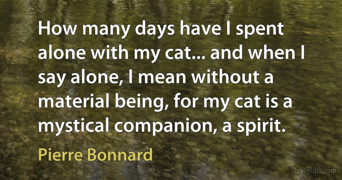 How many days have I spent alone with my cat... and when I say alone, I mean without a material being, for my cat is a mystical companion, a spirit. (Pierre Bonnard)