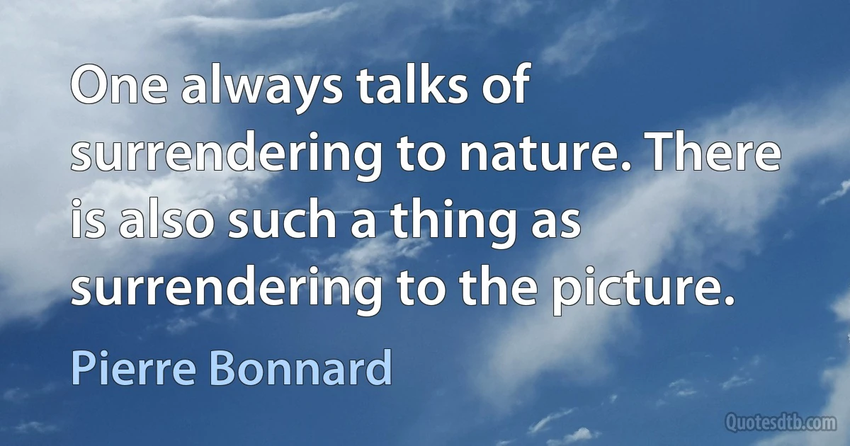 One always talks of surrendering to nature. There is also such a thing as surrendering to the picture. (Pierre Bonnard)