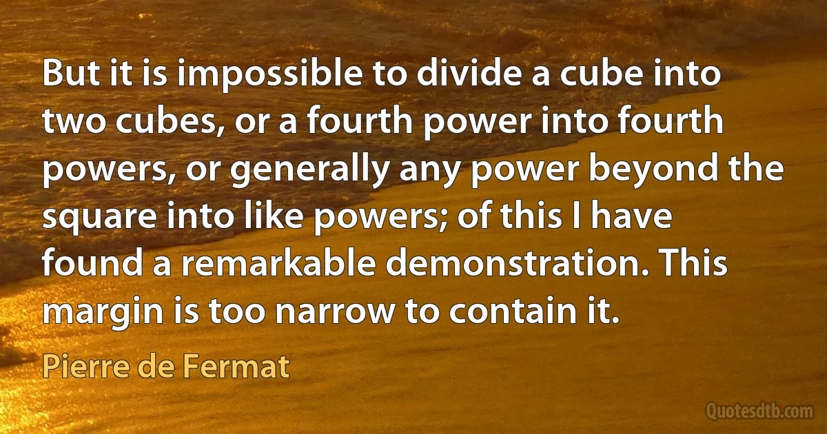 But it is impossible to divide a cube into two cubes, or a fourth power into fourth powers, or generally any power beyond the square into like powers; of this I have found a remarkable demonstration. This margin is too narrow to contain it. (Pierre de Fermat)