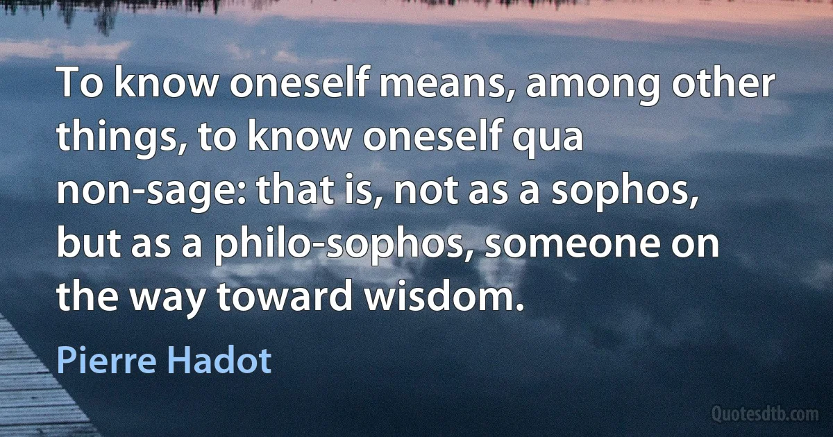 To know oneself means, among other things, to know oneself qua non-sage: that is, not as a sophos, but as a philo-sophos, someone on the way toward wisdom. (Pierre Hadot)