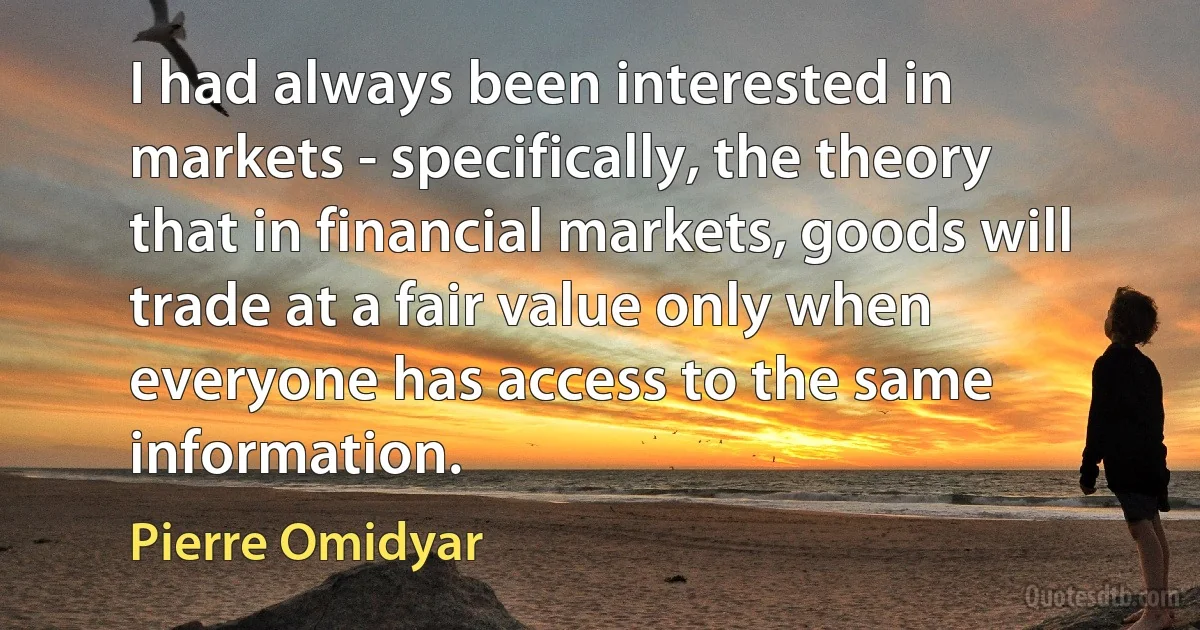 I had always been interested in markets - specifically, the theory that in financial markets, goods will trade at a fair value only when everyone has access to the same information. (Pierre Omidyar)