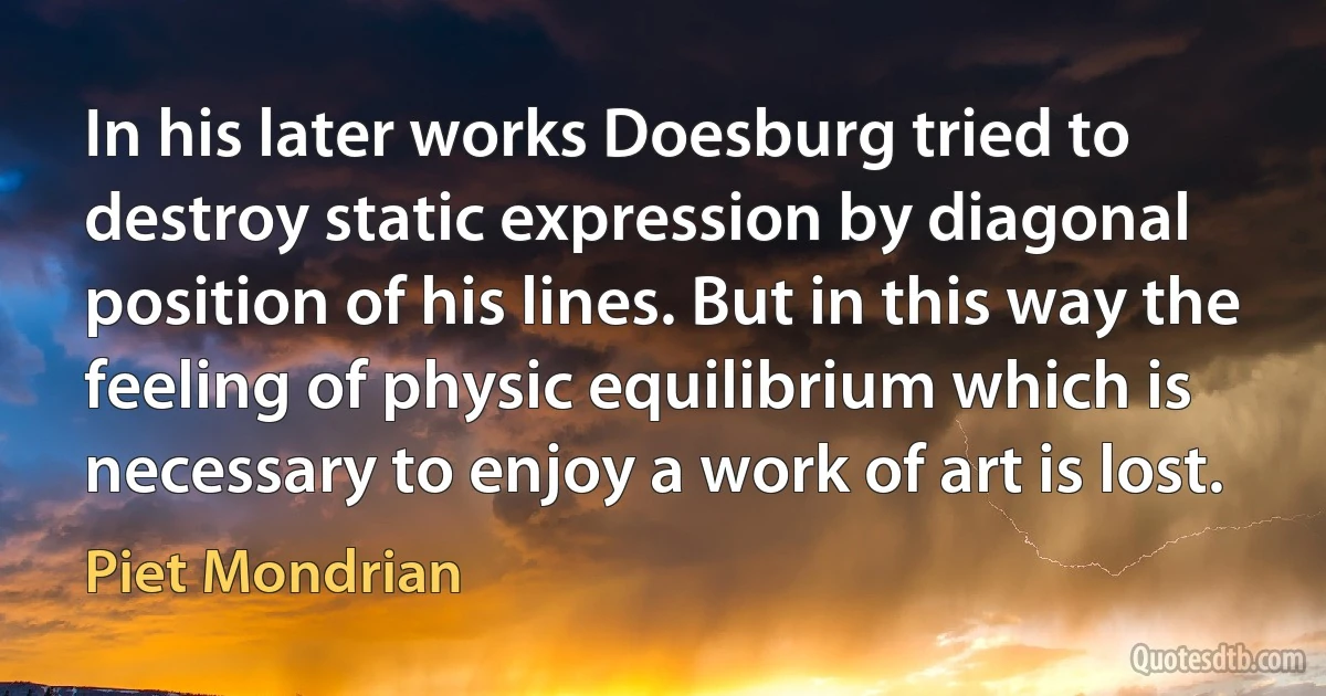 In his later works Doesburg tried to destroy static expression by diagonal position of his lines. But in this way the feeling of physic equilibrium which is necessary to enjoy a work of art is lost. (Piet Mondrian)