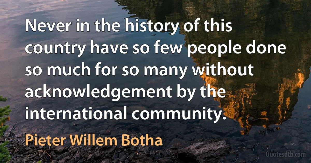 Never in the history of this country have so few people done so much for so many without acknowledgement by the international community. (Pieter Willem Botha)