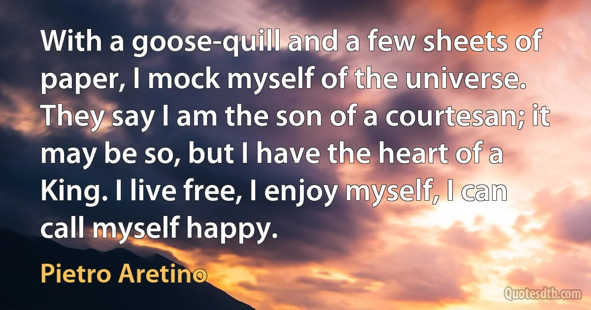 With a goose-quill and a few sheets of paper, I mock myself of the universe. They say I am the son of a courtesan; it may be so, but I have the heart of a King. I live free, I enjoy myself, I can call myself happy. (Pietro Aretino)