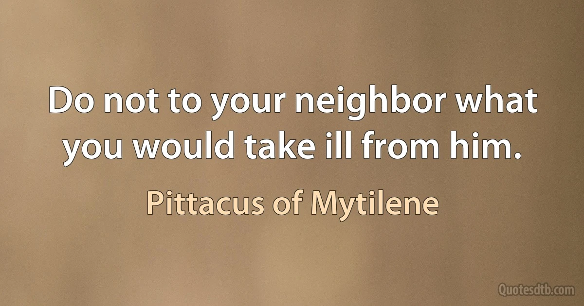 Do not to your neighbor what you would take ill from him. (Pittacus of Mytilene)