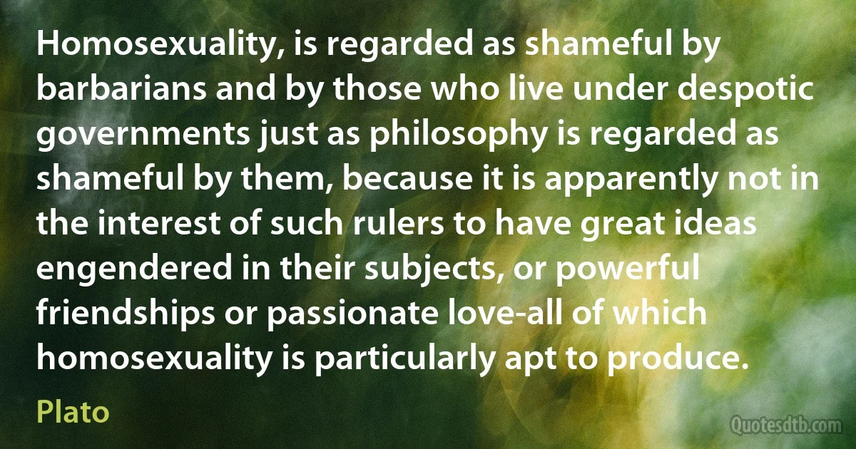 Homosexuality, is regarded as shameful by barbarians and by those who live under despotic governments just as philosophy is regarded as shameful by them, because it is apparently not in the interest of such rulers to have great ideas engendered in their subjects, or powerful friendships or passionate love-all of which homosexuality is particularly apt to produce. (Plato)