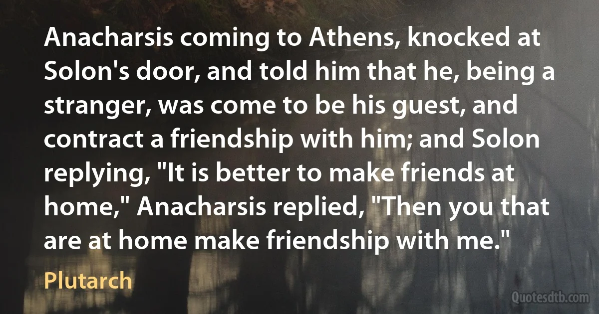 Anacharsis coming to Athens, knocked at Solon's door, and told him that he, being a stranger, was come to be his guest, and contract a friendship with him; and Solon replying, "It is better to make friends at home," Anacharsis replied, "Then you that are at home make friendship with me." (Plutarch)