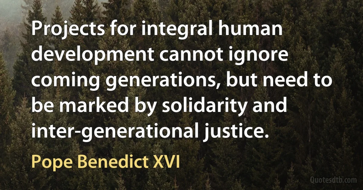 Projects for integral human development cannot ignore coming generations, but need to be marked by solidarity and inter-generational justice. (Pope Benedict XVI)