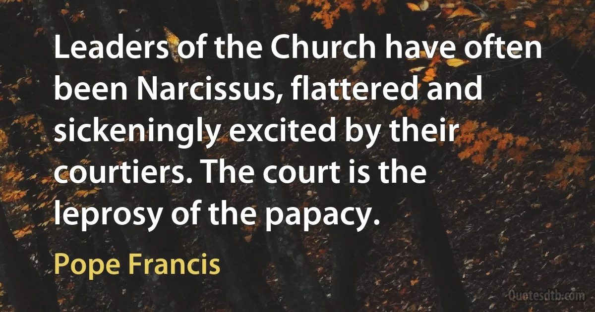 Leaders of the Church have often been Narcissus, flattered and sickeningly excited by their courtiers. The court is the leprosy of the papacy. (Pope Francis)