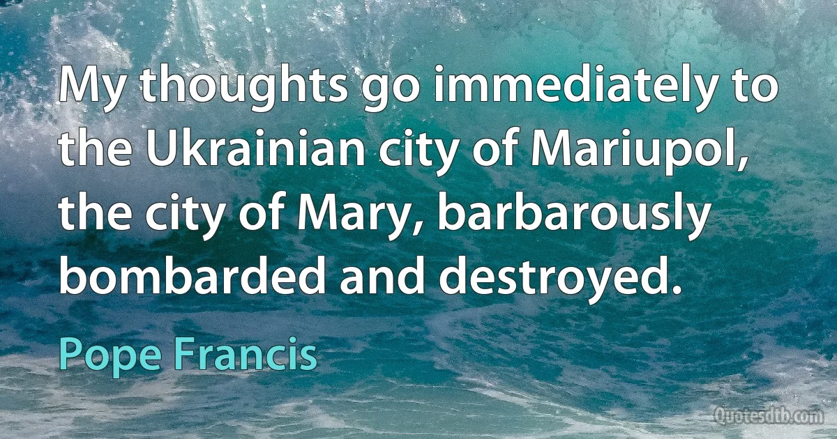 My thoughts go immediately to the Ukrainian city of Mariupol, the city of Mary, barbarously bombarded and destroyed. (Pope Francis)