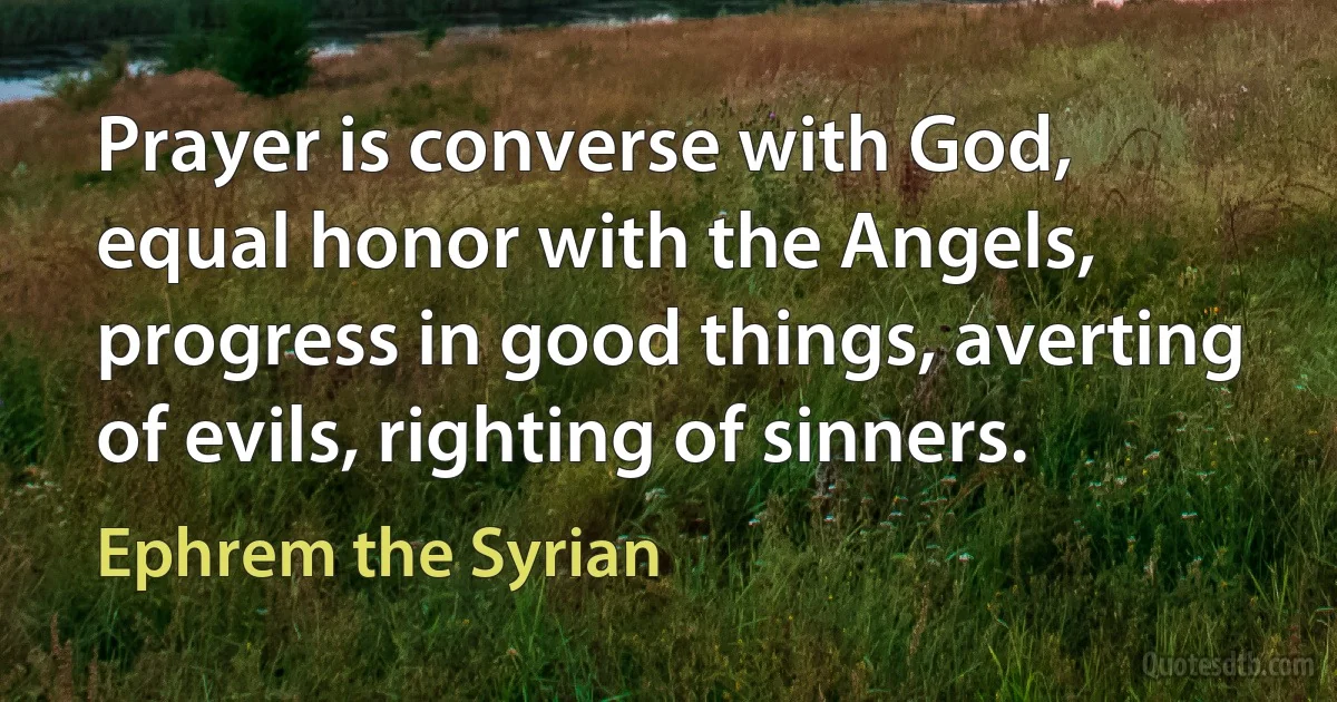 Prayer is converse with God, equal honor with the Angels, progress in good things, averting of evils, righting of sinners. (Ephrem the Syrian)